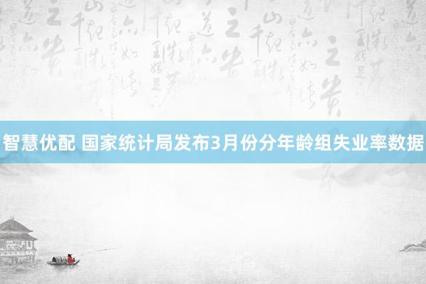 智慧优配 国家统计局发布3月份分年龄组失业率数据