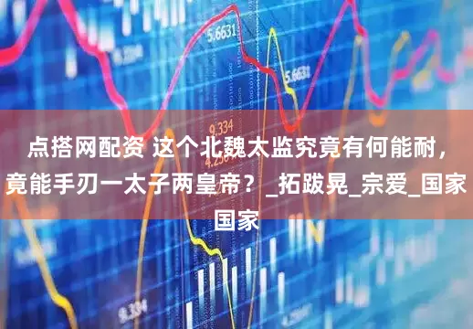 点搭网配资 这个北魏太监究竟有何能耐，竟能手刃一太子两皇帝？_拓跋晃_宗爱_国家