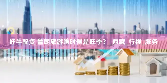 好牛配资 鲁朗旅游啥时候是旺季？_西藏_行程_服务