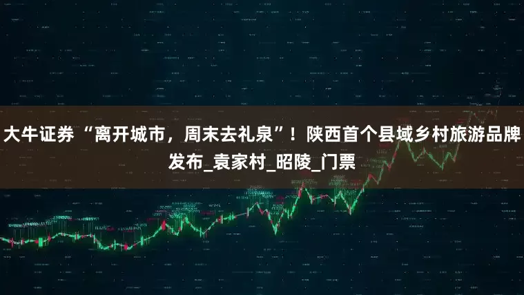 大牛证券 “离开城市，周末去礼泉”！陕西首个县域乡村旅游品牌发布_袁家村_昭陵_门票