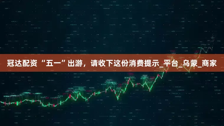 冠达配资 “五一”出游，请收下这份消费提示_平台_乌蒙_商家