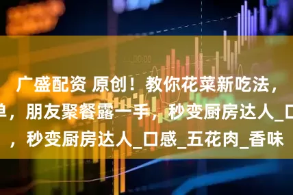 广盛配资 原创！教你花菜新吃法，5 步搞定超简单，朋友聚餐露一手，秒变厨房达人_口感_五花肉_香味