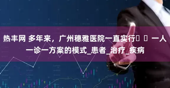 热丰网 多年来，广州穗雅医院一直实行​​一人一诊一方案的模式_患者_治疗_疾病