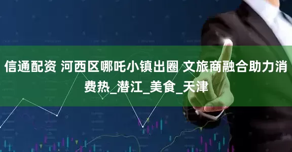 信通配资 河西区哪吒小镇出圈 文旅商融合助力消费热_潜江_美食_天津