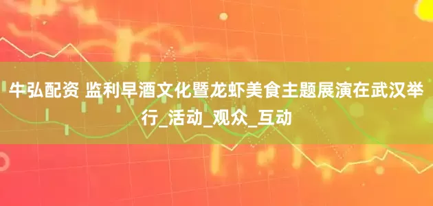 牛弘配资 监利早酒文化暨龙虾美食主题展演在武汉举行_活动_观众_互动