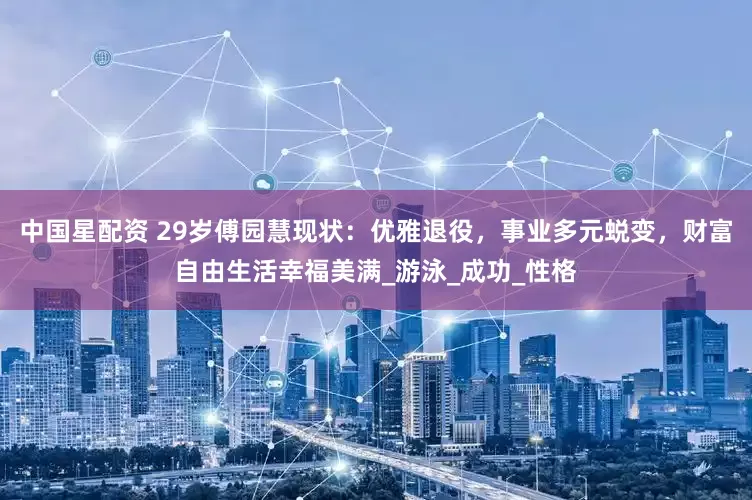 中国星配资 29岁傅园慧现状：优雅退役，事业多元蜕变，财富自由生活幸福美满_游泳_成功_性格