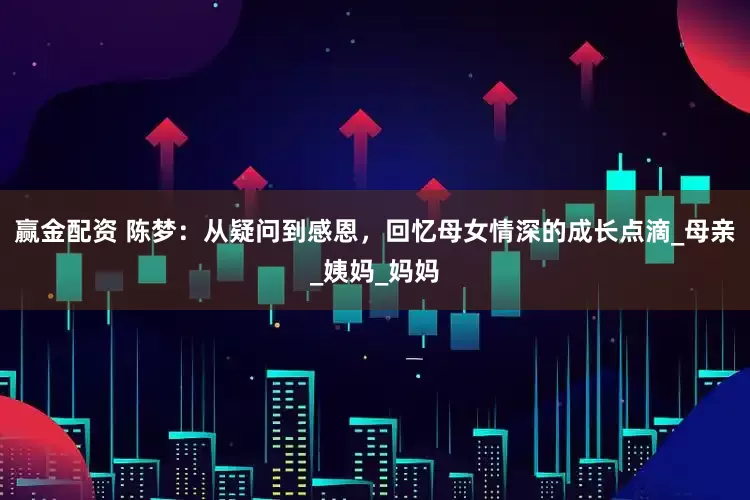 赢金配资 陈梦：从疑问到感恩，回忆母女情深的成长点滴_母亲_姨妈_妈妈