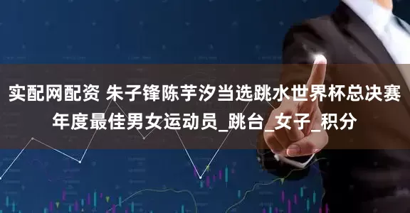 实配网配资 朱子锋陈芋汐当选跳水世界杯总决赛年度最佳男女运动员_跳台_女子_积分