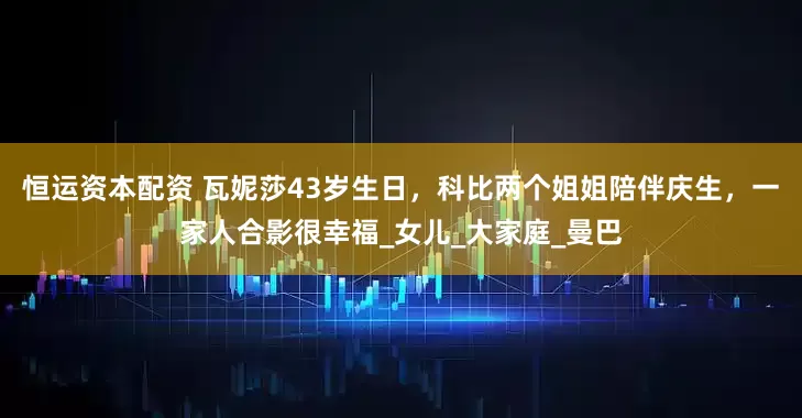 恒运资本配资 瓦妮莎43岁生日，科比两个姐姐陪伴庆生，一家人合影很幸福_女儿_大家庭_曼巴