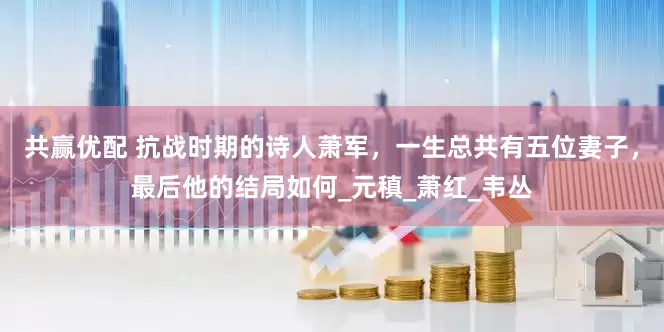 共赢优配 抗战时期的诗人萧军，一生总共有五位妻子，最后他的结局如何_元稹_萧红_韦丛