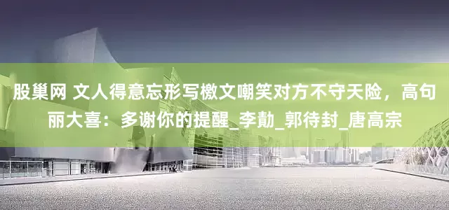 股巢网 文人得意忘形写檄文嘲笑对方不守天险，高句丽大喜：多谢你的提醒_李勣_郭待封_唐高宗