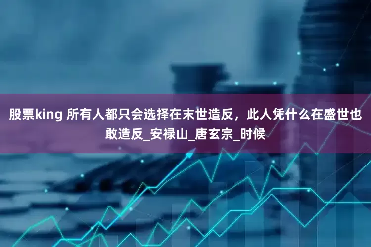 股票king 所有人都只会选择在末世造反，此人凭什么在盛世也敢造反_安禄山_唐玄宗_时候