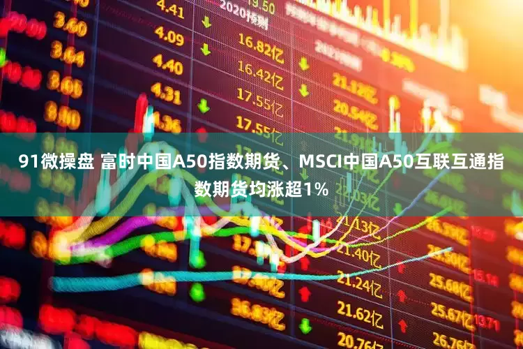 91微操盘 富时中国A50指数期货、MSCI中国A50互联互通指数期货均涨超1%
