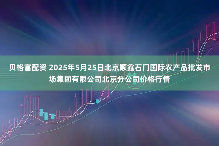 贝格富配资 2025年5月25日北京顺鑫石门国际农产品批发市场集团有限公司北京分公司价格行情