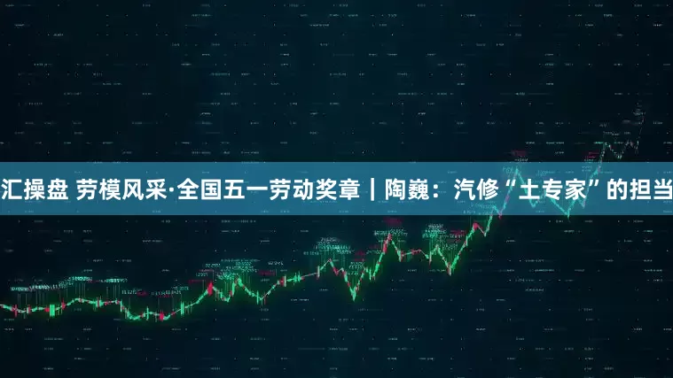 汇操盘 劳模风采·全国五一劳动奖章｜陶巍：汽修“土专家”的担当