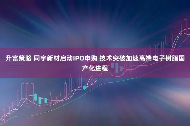 升富策略 同宇新材启动IPO申购 技术突破加速高端电子树脂国产化进程