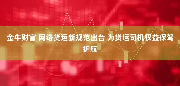 金牛财富 网络货运新规范出台 为货运司机权益保驾护航