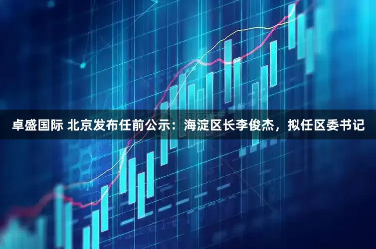 卓盛国际 北京发布任前公示：海淀区长李俊杰，拟任区委书记