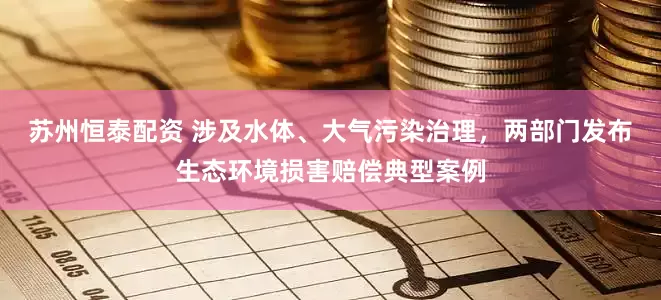 苏州恒泰配资 涉及水体、大气污染治理，两部门发布生态环境损害赔偿典型案例