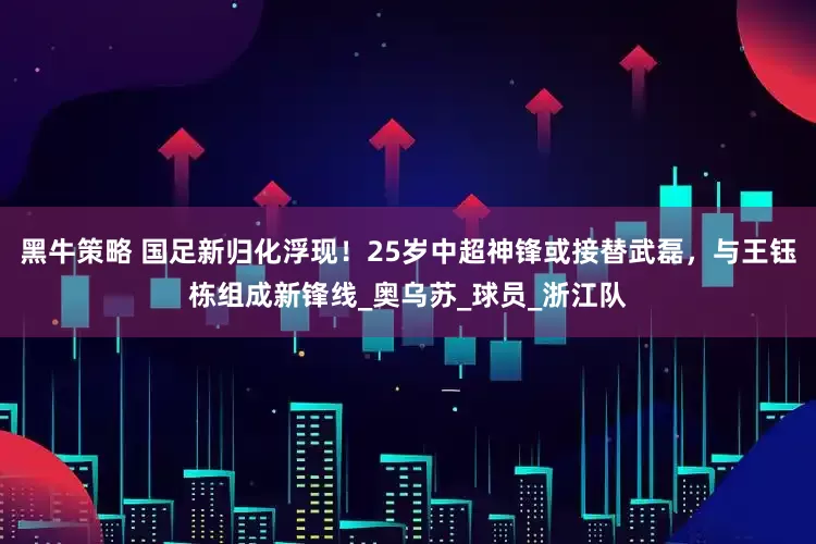 黑牛策略 国足新归化浮现！25岁中超神锋或接替武磊，与王钰栋组成新锋线_奥乌苏_球员_浙江队