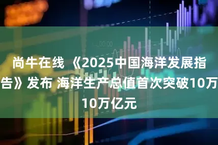 尚牛在线 《2025中国海洋发展指数报告》发布 海洋生产总值首次突破10万亿元