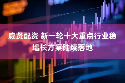 威贤配资 新一轮十大重点行业稳增长方案陆续落地