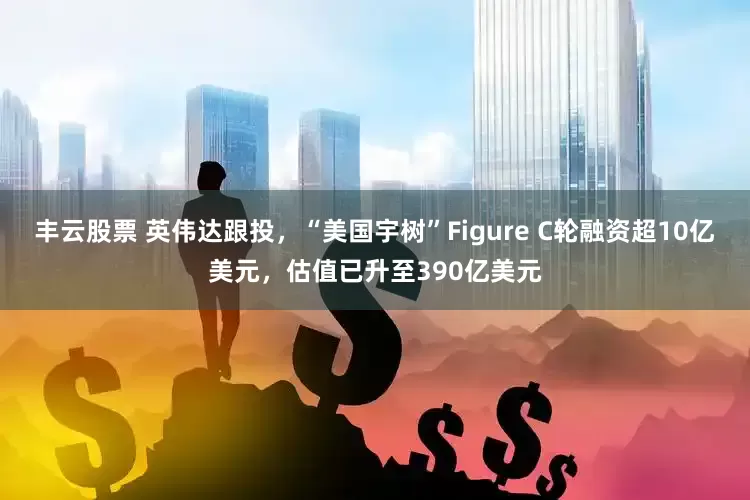 丰云股票 英伟达跟投，“美国宇树”Figure C轮融资超10亿美元，估值已升至390亿美元