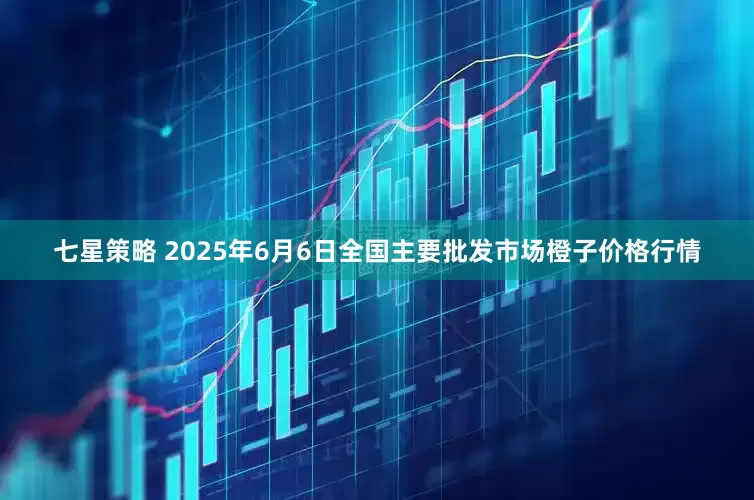 七星策略 2025年6月6日全国主要批发市场橙子价格行情