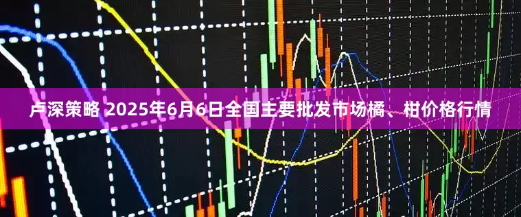 卢深策略 2025年6月6日全国主要批发市场橘、柑价格行情
