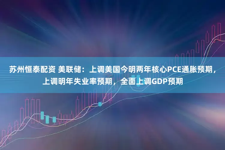 苏州恒泰配资 美联储：上调美国今明两年核心PCE通胀预期，上调明年失业率预期，全面上调GDP预期