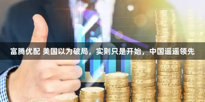 富腾优配 美国以为破局，实则只是开始，中国遥遥领先